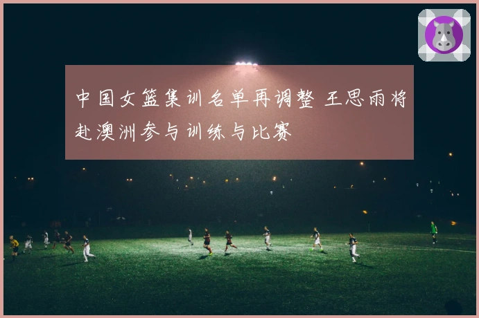 中国女篮集训名单再调整 王思雨将赴澳洲参与训练与比赛