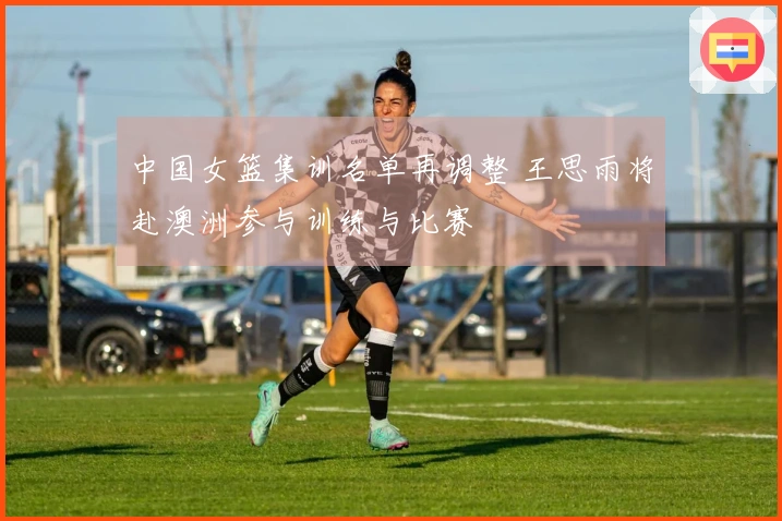中国女篮集训名单再调整 王思雨将赴澳洲参与训练与比赛