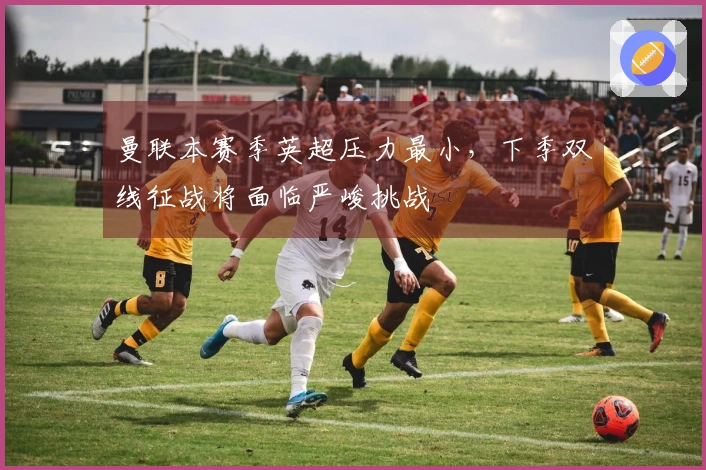 曼联本赛季英超压力最小，下季双线征战将面临严峻挑战