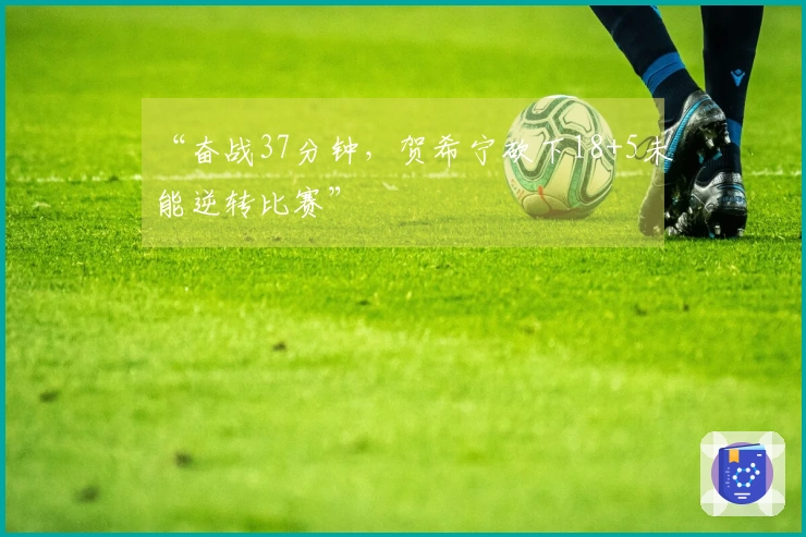 “奋战37分钟，贺希宁砍下18+5未能逆转比赛”